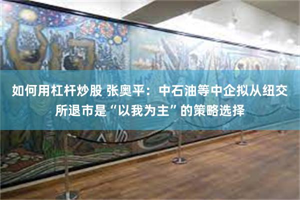 如何用杠杆炒股 张奥平：中石油等中企拟从纽交所退市是“以我为主”的策略选择