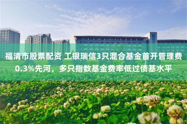 福清市股票配资 工银瑞信3只混合基金首开管理费0.3%先河，多只指数基金费率低过债基水平
