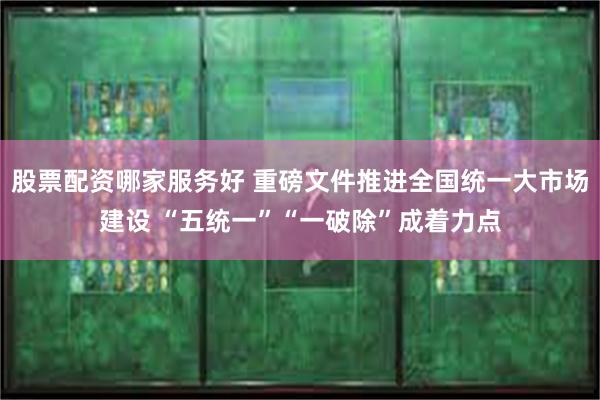股票配资哪家服务好 重磅文件推进全国统一大市场建设 “五统一”“一破除”成着力点