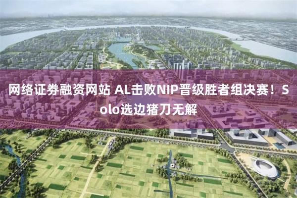 网络证劵融资网站 AL击败NIP晋级胜者组决赛！Solo选边猪刀无解