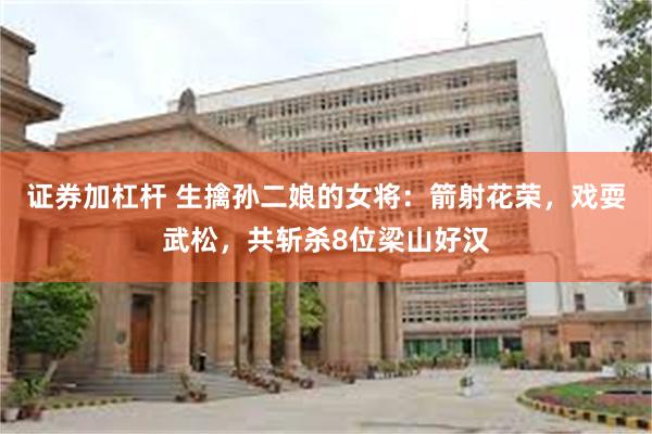证券加杠杆 生擒孙二娘的女将：箭射花荣，戏耍武松，共斩杀8位梁山好汉