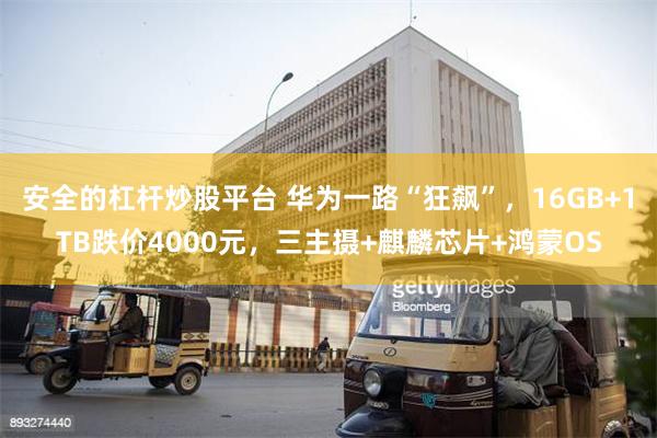 安全的杠杆炒股平台 华为一路“狂飙”，16GB+1TB跌价4000元，三主摄+麒麟芯片+鸿蒙OS