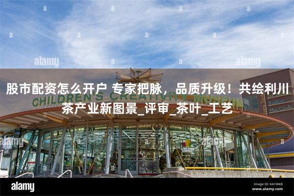 股市配资怎么开户 专家把脉，品质升级！共绘利川茶产业新图景_评审_茶叶_工艺