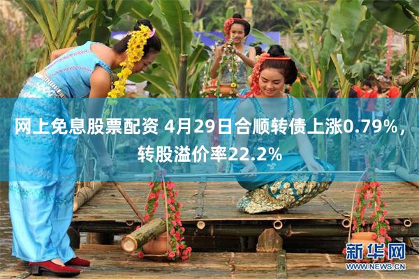 网上免息股票配资 4月29日合顺转债上涨0.79%，转股溢价率22.2%