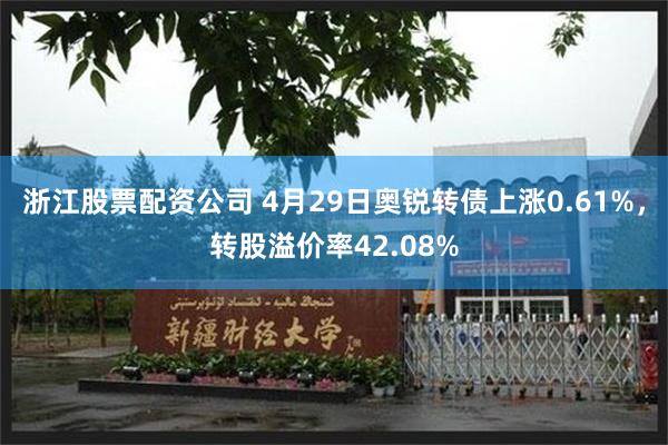 浙江股票配资公司 4月29日奥锐转债上涨0.61%，转股溢价率42.08%