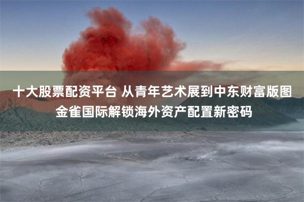 十大股票配资平台 从青年艺术展到中东财富版图 金雀国际解锁海外资产配置新密码