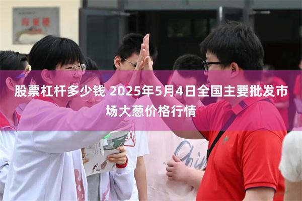 股票杠杆多少钱 2025年5月4日全国主要批发市场大葱价格行情