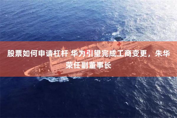 股票如何申请杠杆 华为引望完成工商变更，朱华荣任副董事长