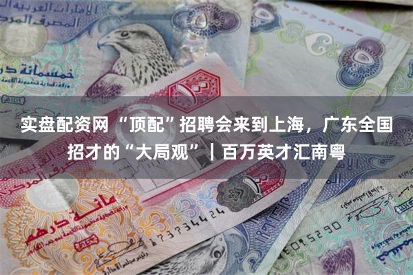 实盘配资网 “顶配”招聘会来到上海，广东全国招才的“大局观”｜百万英才汇南粤