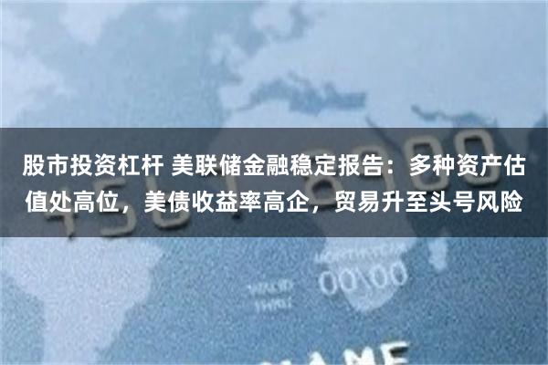 股市投资杠杆 美联储金融稳定报告：多种资产估值处高位，美债收益率高企，贸易升至头号风险