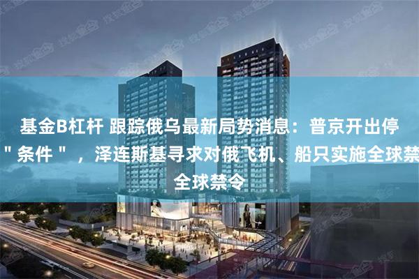 基金B杠杆 跟踪俄乌最新局势消息：普京开出停战＂条件＂ ，泽连斯基寻求对俄飞机、船只实施全球禁令