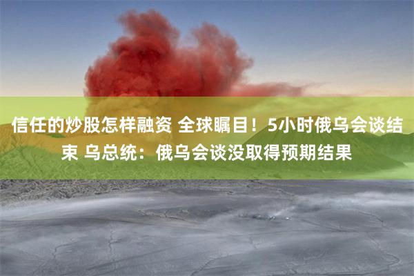 信任的炒股怎样融资 全球瞩目！5小时俄乌会谈结束 乌总统：俄乌会谈没取得预期结果