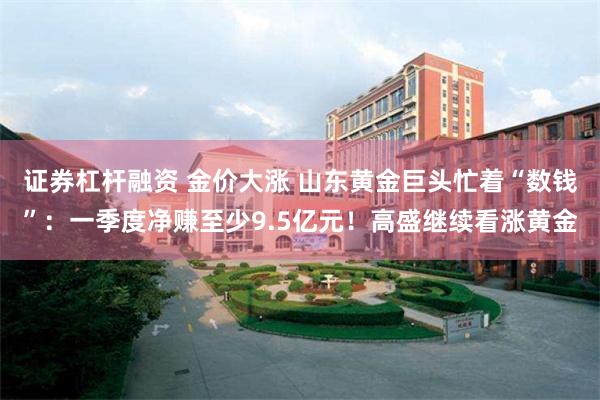 证券杠杆融资 金价大涨 山东黄金巨头忙着“数钱”：一季度净赚至少9.5亿元！高盛继续看涨黄金