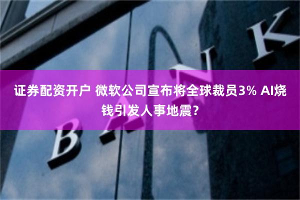 证券配资开户 微软公司宣布将全球裁员3% AI烧钱引发人事地震？