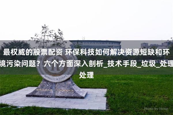 最权威的股票配资 环保科技如何解决资源短缺和环境污染问题？六个方面深入剖析_技术手段_垃圾_处理