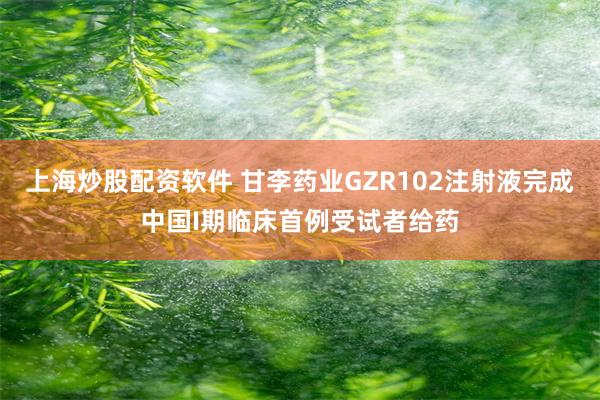 上海炒股配资软件 甘李药业GZR102注射液完成中国I期临床首例受试者给药