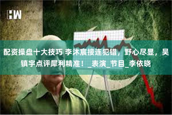 配资操盘十大技巧 李沐宸接连犯错，野心尽显，吴镇宇点评犀利精准！_表演_节目_李依晓