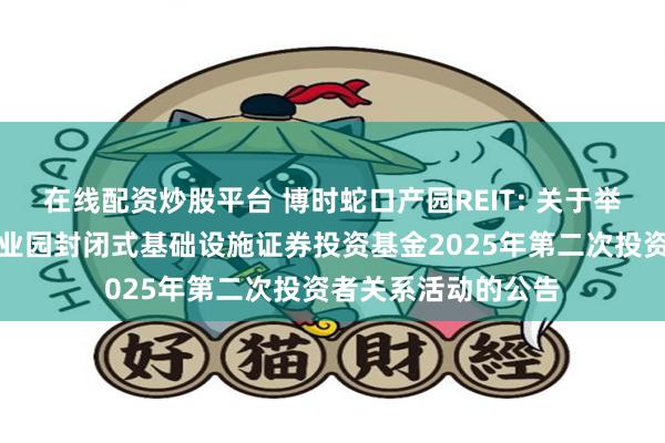 在线配资炒股平台 博时蛇口产园REIT: 关于举办博时招商蛇口产业园封闭式基础设施证券投资基金2025年第二次投资者关系活动的公告