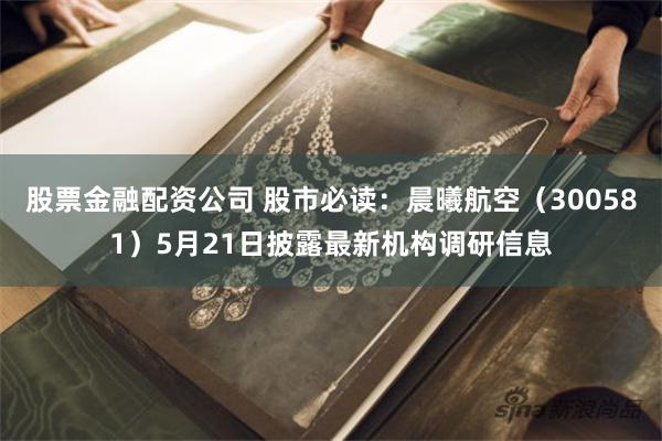 股票金融配资公司 股市必读：晨曦航空（300581）5月21日披露最新机构调研信息