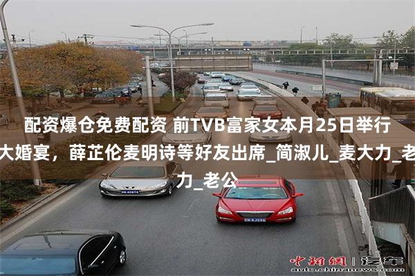 配资爆仓免费配资 前TVB富家女本月25日举行盛大婚宴，薛芷伦麦明诗等好友出席_简淑儿_麦大力_老公