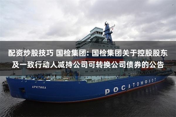 配资炒股技巧 国检集团: 国检集团关于控股股东及一致行动人减持公司可转换公司债券的公告