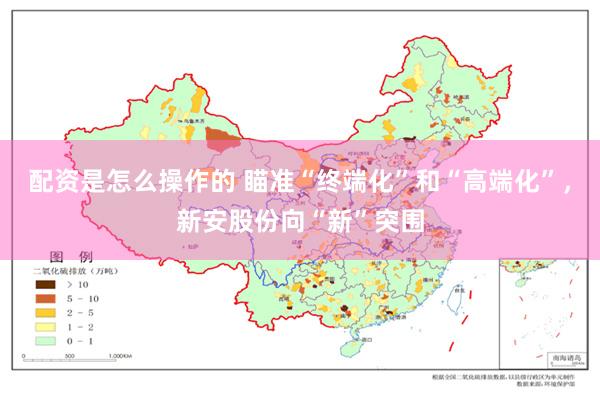 配资是怎么操作的 瞄准“终端化”和“高端化”，新安股份向“新”突围