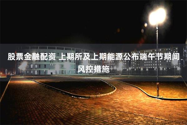 股票金融配资 上期所及上期能源公布端午节期间风控措施