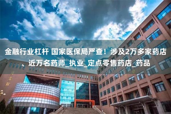 金融行业杠杆 国家医保局严查！涉及2万多家药店、近万名药师_执业_定点零售药店_药品