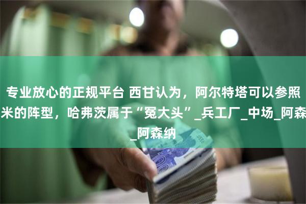 专业放心的正规平台 西甘认为，阿尔特塔可以参照国米的阵型，哈弗茨属于“冤大头”_兵工厂_中场_阿森纳
