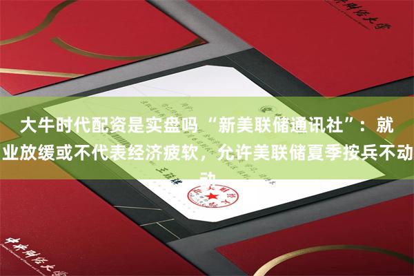大牛时代配资是实盘吗 “新美联储通讯社”：就业放缓或不代表经济疲软，允许美联储夏季按兵不动