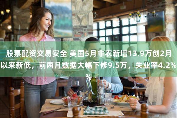 股票配资交易安全 美国5月非农新增13.9万创2月以来新低，前两月数据大幅下修9.5万，失业率4.2%
