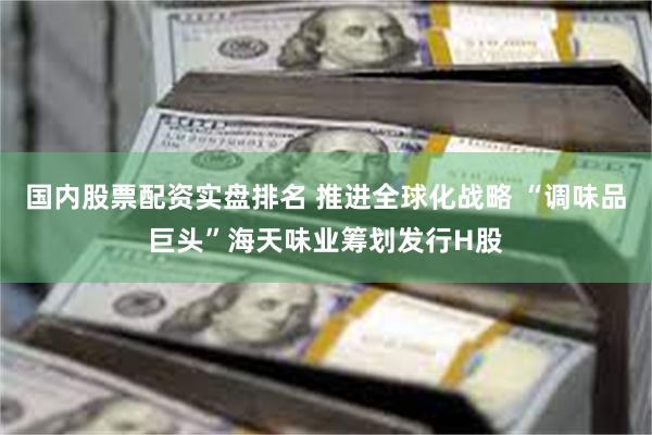 国内股票配资实盘排名 推进全球化战略 “调味品巨头”海天味业筹划发行H股