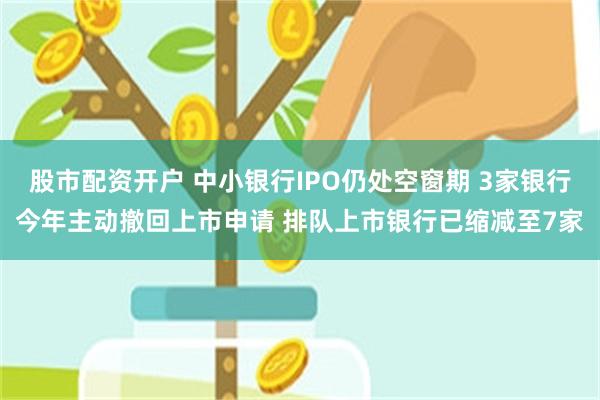 股市配资开户 中小银行IPO仍处空窗期 3家银行今年主动撤回上市申请 排队上市银行已缩减至7家