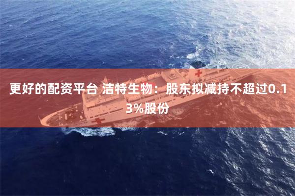 更好的配资平台 洁特生物：股东拟减持不超过0.13%股份