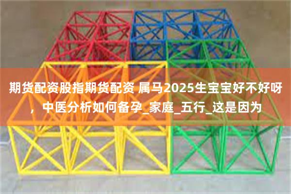 期货配资股指期货配资 属马2025生宝宝好不好呀，中医分析如何备孕_家庭_五行_这是因为