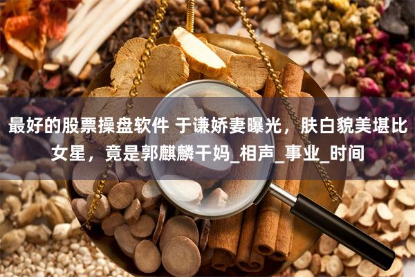 最好的股票操盘软件 于谦娇妻曝光，肤白貌美堪比女星，竟是郭麒麟干妈_相声_事业_时间