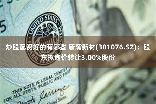 炒股配资好的有哪些 新瀚新材(301076.SZ)：股东拟询价转让3.00%股份