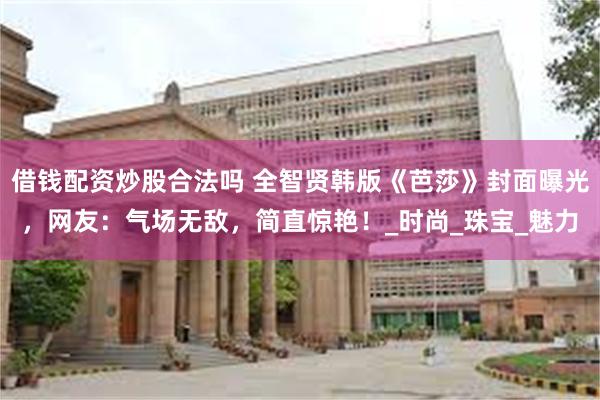 借钱配资炒股合法吗 全智贤韩版《芭莎》封面曝光，网友：气场无敌，简直惊艳！_时尚_珠宝_魅力