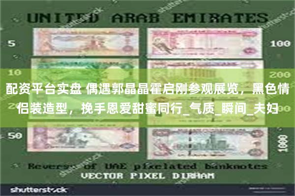 配资平台实盘 偶遇郭晶晶霍启刚参观展览，黑色情侣装造型，挽手恩爱甜蜜同行_气质_瞬间_夫妇