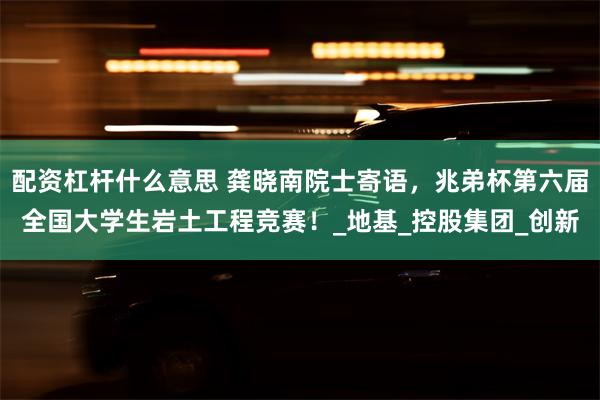 配资杠杆什么意思 龚晓南院士寄语，兆弟杯第六届全国大学生岩土工程竞赛！_地基_控股集团_创新