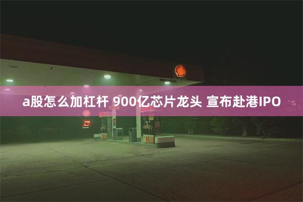 a股怎么加杠杆 900亿芯片龙头 宣布赴港IPO