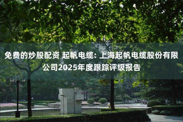 免费的炒股配资 起帆电缆: 上海起帆电缆股份有限公司2025年度跟踪评级报告