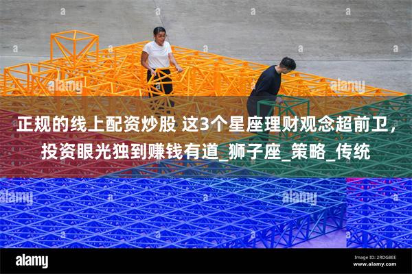 正规的线上配资炒股 这3个星座理财观念超前卫，投资眼光独到赚钱有道_狮子座_策略_传统