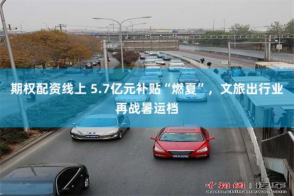 期权配资线上 5.7亿元补贴“燃夏”，文旅出行业再战暑运档