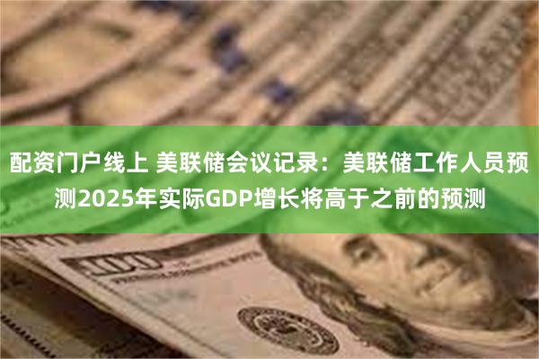 配资门户线上 美联储会议记录：美联储工作人员预测2025年实际GDP增长将高于之前的预测