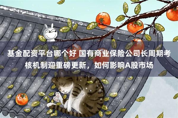 基金配资平台哪个好 国有商业保险公司长周期考核机制迎重磅更新，如何影响A股市场