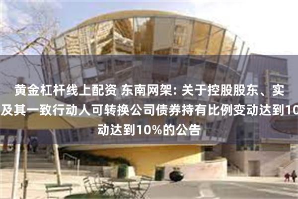 黄金杠杆线上配资 东南网架: 关于控股股东、实际控制人及其一致行动人可转换公司债券持有比例变动达到10%的公告