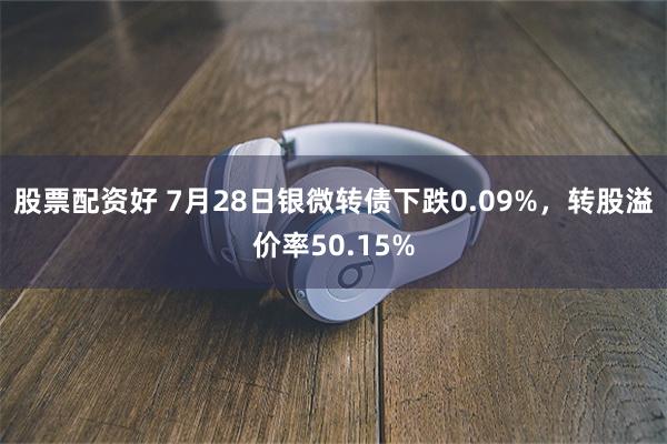 股票配资好 7月28日银微转债下跌0.09%，转股溢价率50.15%