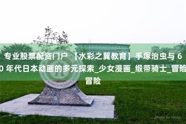 专业股票配资门户 【水彩之翼教育】手塚治虫与 60 年代日本动画的多元探索_少女漫画_缎带骑士_冒险