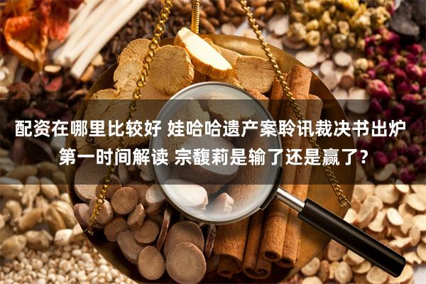 配资在哪里比较好 娃哈哈遗产案聆讯裁决书出炉 第一时间解读 宗馥莉是输了还是赢了？